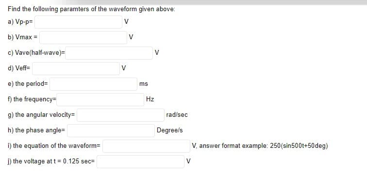 Find the following paramters of the waveform given above:
a) Vp-p=
V
b) Vmax =
V
c) Vave(half-wave)=
d) Veff=
e) the period=
ms
f) the frequency=
Hz
g) the angular velocity=
rad/sec
h) the phase angle=
Degree/s
i) the equation of the waveform=
V, answer format example: 250(sin500t+50deg)
j) the voltage att 0.125 sec=
V
