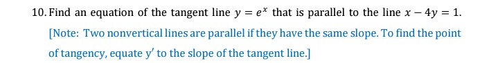 10. Find an equation of the tangent line y = e* that is parallel to the line x – 4y = 1.
[Note: Two nonvertical lines are parallel if they have the same slope. To find the point
of tangency, equate y' to the slope of the tangent line.]
