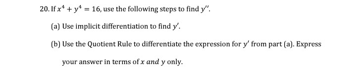 20. If x* + y*:
= 16, use the following steps to find y".
(a) Use implicit differentiation to find y'.
(b) Use the Quotient Rule to differentiate the expression for y' from part (a). Express
your answer in terms of x and y only.
