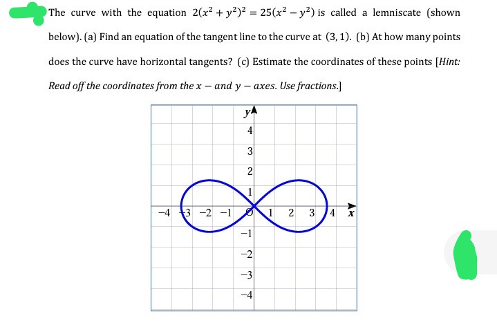 The curve with the equation 2(x? + y2)2 = 25(x2 – y?) is called a lemniscate (shown
below). (a) Find an equation of the tangent line to the curve at (3, 1). (b) At how many points
does the curve have horizontal tangents? (c) Estimate the coordinates of these points [Hint:
Read off the coordinates from the x- and y – axes. Use fractions.]
y
4
-4 3 -2 -1 2 3 4 x
-1
-2
-3
-4
3.
2.
1,
