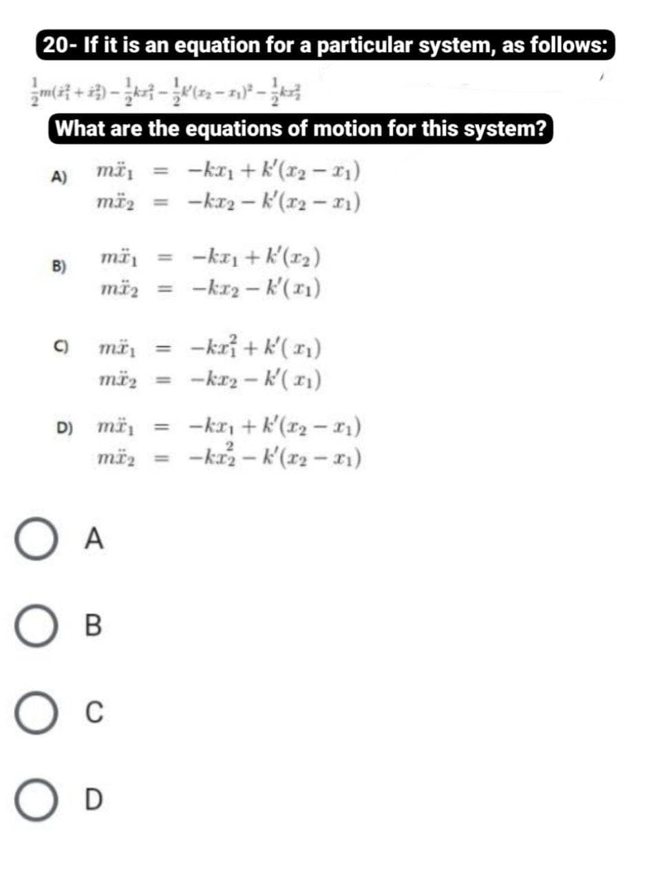 20- If it is an equation for a particular system, as follows:
What are the equations of motion for this system?
më, = -kr + k'(x2 – x1)
mä2 = -ka2-k'(r2-1)
mä, = -kr + k'(r2)
mäz
B)
-kr2 – k'(r1)
%3D
-kri + k'( x)
-kr2 - k'(11)
C)
%3D
mäz =
D) mä, = -kr, + k'(r2 – r1)
mëz = -kr – k'(r2 – 11)
O A
Ов
O D
