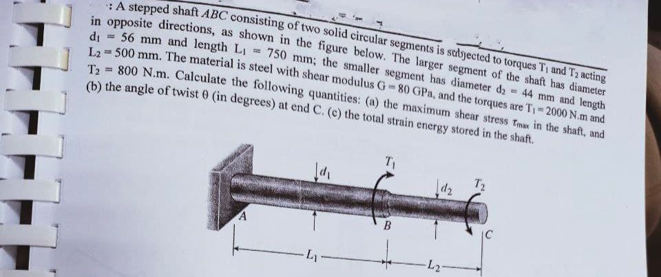 stepped shaft ABC consisting of two solid circular segments is subjected to torques T1 and T2 acting
n opposite directions, as shown in the figure below. The larger segment of the shaft has diameter
di = 56 mm and length LI
500 mm. The material is steel with shear modulus G = 80 GPa, and the torques are T1= 2000 N.m and
Ta = 800 N.m. Calculate the following quantities: (a) the maximum shear stress Tmax in the shaft, and
(b) the angle of twist 0 (in degrees) at end C. (c) the total strain energy stored in the shaft.
750 mm; the smaller segment has diameter da = 44 mm and length
%3D
T1
T2
d2
B
IC
-L2-
