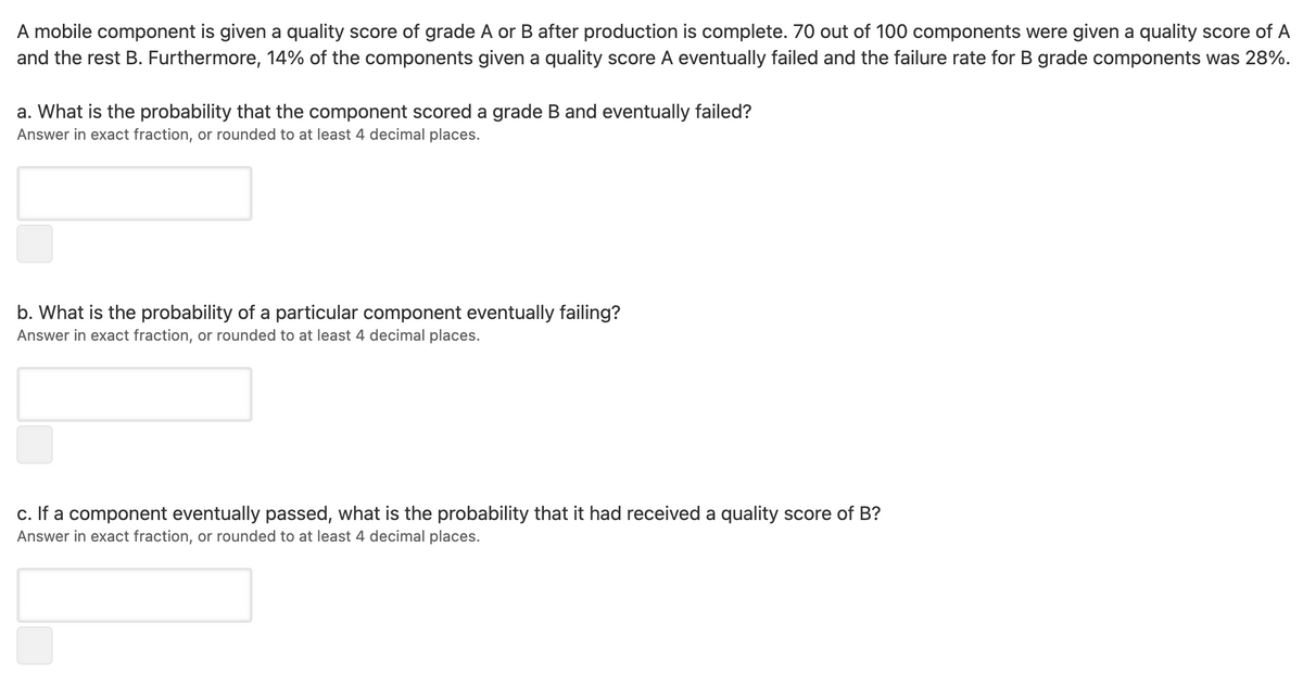 A mobile component is given a quality score of grade A or B after production is complete. 70 out of 100 components were given a quality score of A
and the rest B. Furthermore, 14% of the components given a quality score A eventually failed and the failure rate for B grade components was 28%.
a. What is the probability that the component scored a grade B and eventually failed?
Answer in exact fraction, or rounded to at least 4 decimal places.
b. What is the probability of a particular component eventually failing?
Answer in exact fraction, or rounded to at least 4 decimal places.
c. If a component eventually passed, what is the probability that it had received a quality score of B?
Answer in exact fraction, or rounded to at least 4 decimal places.
