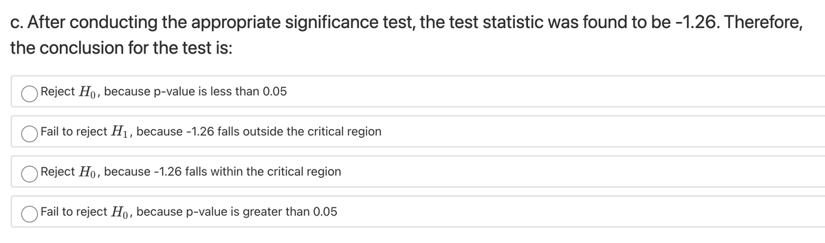 c. After conducting the appropriate significance test, the test statistic was found to be -1.26. Therefore,
the conclusion for the test is:
Reject Ho, because p-value is less than 0.05
Fail to reject H1, because -1.26 falls outside the critical region
Reject Ho, because -1.26 falls within the critical region
Fail to reject Ho, because p-value is greater than 0.05
