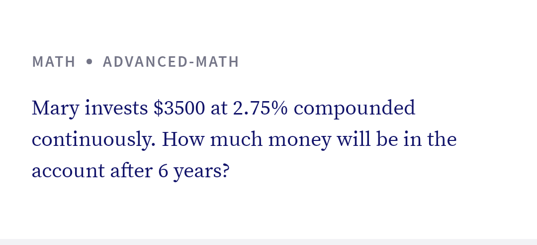MATH • ADVANCED-MATH
Mary invests $3500 at 2.75% compounded
continuously. How much money will be in the
account after 6 years?
