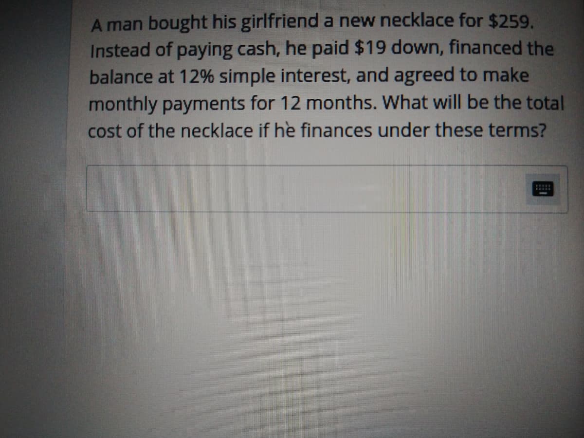 A man bought his girlfriend a new necklace for $259.
Instead of paying cash, he paid $19 down, financed the
balance at 12% simple interest, and agreed to make
monthly payments for 12 months. What will be the total
cost of the necklace if he finances under these terms?
