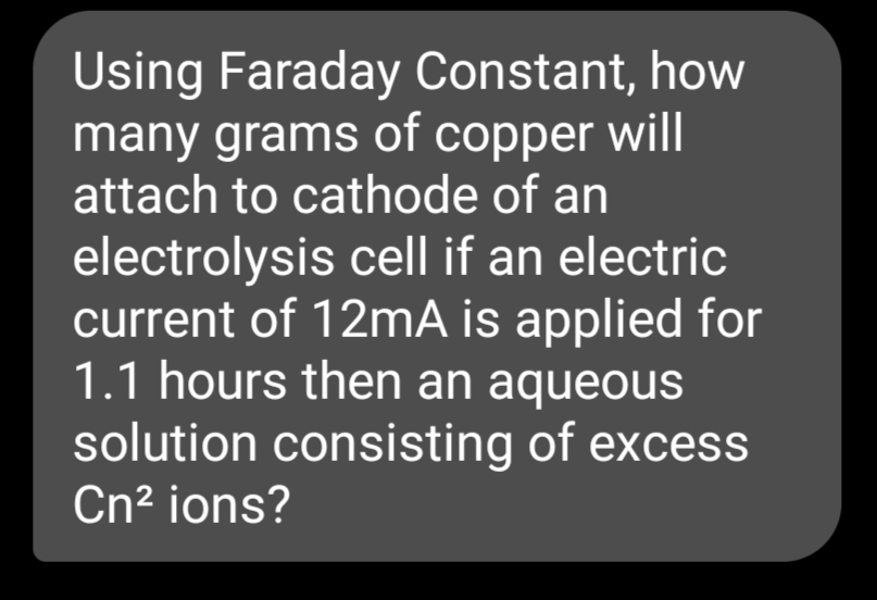 Using Faraday Constant, how
many grams of copper will
attach to cathode of an
electrolysis cell if an electric
current of 12mA is applied for
1.1 hours then an aqueous
solution consisting of excess
Cn? ions?
