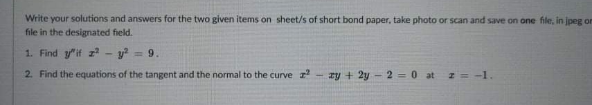 Write your solutions and answers for the two given items on sheet/s of short bond paper, take photo or scan and save on one file, in jpeg or
file in the designated field.
1. Find y"if 2
y?
9.
%3D
2. Find the equations of the tangent and the normal to the curve r
ry + 2y - 2 = 0 at z = -1.
