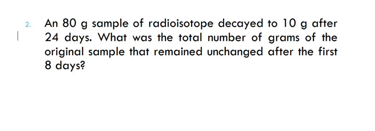 An 80 g sample of radioisotope decayed to 10 g after
|
2.
24 days. What was the total number of grams of the
original sample that remained unchanged after the first
8 days?
