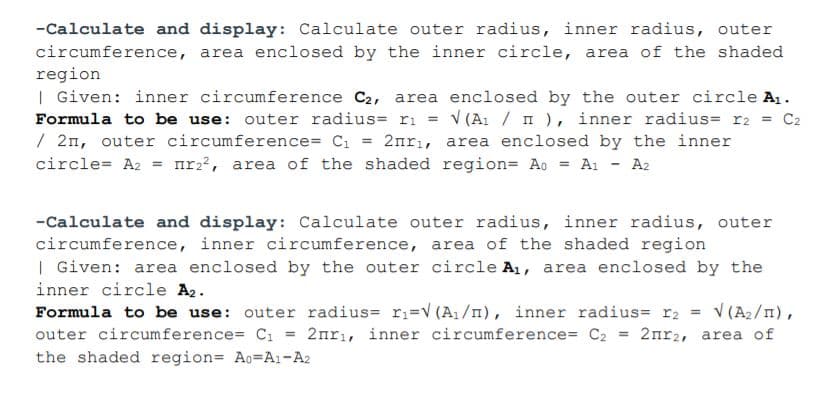 -Calculate and display: Calculate outer radius, inner radius, outer
circumference, area enclosed by the inner circle, area of the shaded
region
| Given: inner circumference C2, area enclosed by the outer circle A1.
Formula to be use: outer radius= ri = v (A1 / n), inner radius= r2 = C2
/ 2n, outer circumference= C1 = 2nrı, area enclosed by the inner
circle= A2 = nr2, area of the shaded region= Ao = Aı - A2
%3D
-Calculate and display: Calculate outer radius, inner radius, outer
circumference, inner circumference, area of the shaded region
| Given: area enclosed by the outer circle A1, area enclosed by the
inner circle A2.
Formula to be use: outer radius= ri=v (A1/n), inner radius= r2 = v (A2/n),
outer circumference= Cı
2nrı, inner circumference= C2 = 2nr2, area of
%3D
the shaded region= Ao=A1-A2
