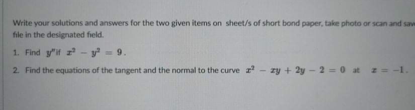 Write your solutions and answers for the two given items on sheet/s of short bond paper, take photo or scan and save
file in the designated field.
1. Find y"if r - y? = 9.
2. Find the equations of the tangent and the normal to the curve - ry + 2y - 2 =0 at z = -1.
