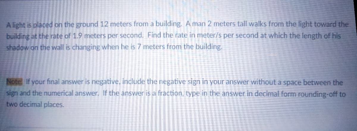 Alight is placed on the ground 12 meters from a building. A man 2 meters tall walks from the light toward the
building at the rate of 1.9 meters per second. Find the rate in meter/s per second at which the length of his
shadow on the wall is changing when he is 7 meters from the building.
Note If your final answer is negative, include the negative sign in your answer without a space between the
sign and the numerical answer. If the answer is a fraction, type in the answer in decimal form rounding-off to
two decimal places.
