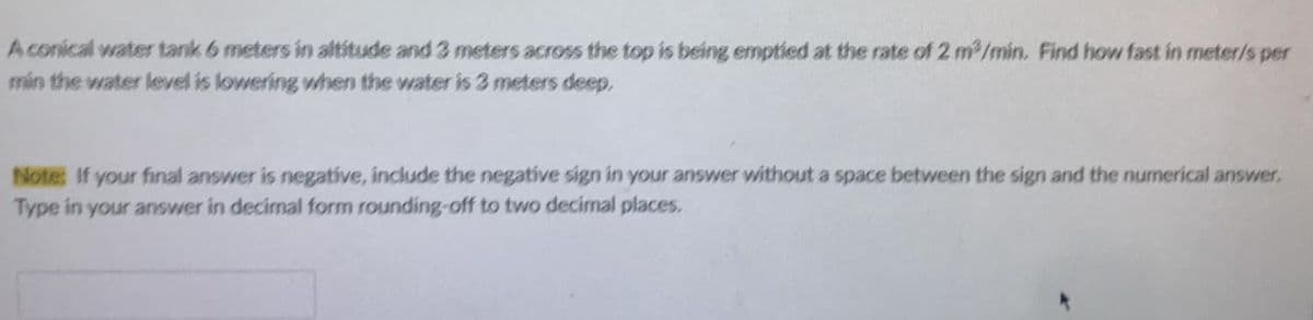 A conical water tank 6 meters in altitude and 3 meters across the top is being emptied at the rate of 2 m2/min. Find how fast in meter/s per
min the water level is lowering when the water is 3 meters deep.
Note: If your final answer is negative, include the negative sign in your answer without a space between the sign and the numerical answer.
Type in your answer in decimal form rounding-off to two decimal places.
