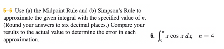 5-6 Use (a) the Midpoint Rule and (b) Simpson's Rule to
approximate the given integral with the specified value of n.
(Round your answers to six decimal places.) Compare your
results to the actual value to determine the error in each
x cos x dx, n= 4
approximation.
