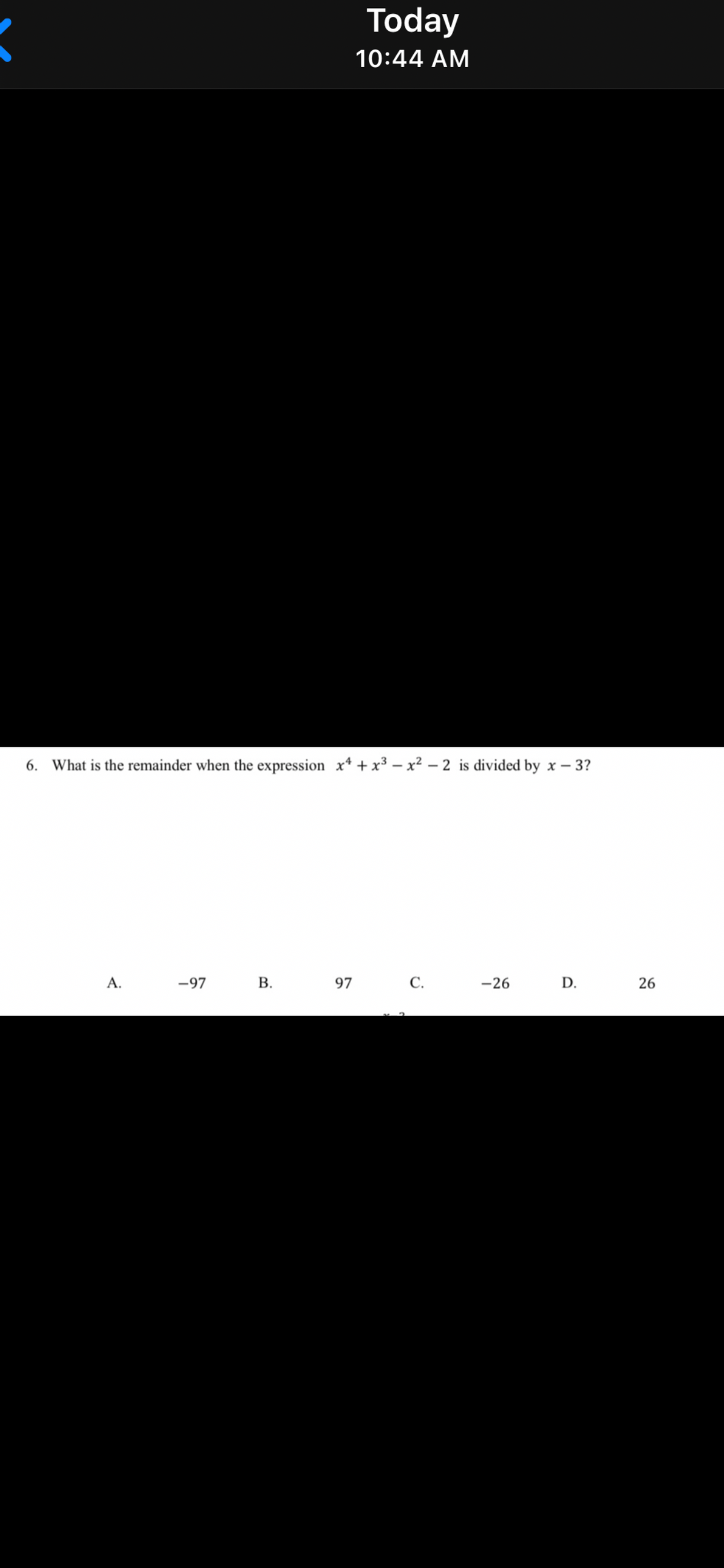 Today
10:44 AM
6. What is the remainder when the expression x* + x³ – x² – 2 is divided by x – 3?
A.
-97
В.
97
С.
-26
D.
26
B.
