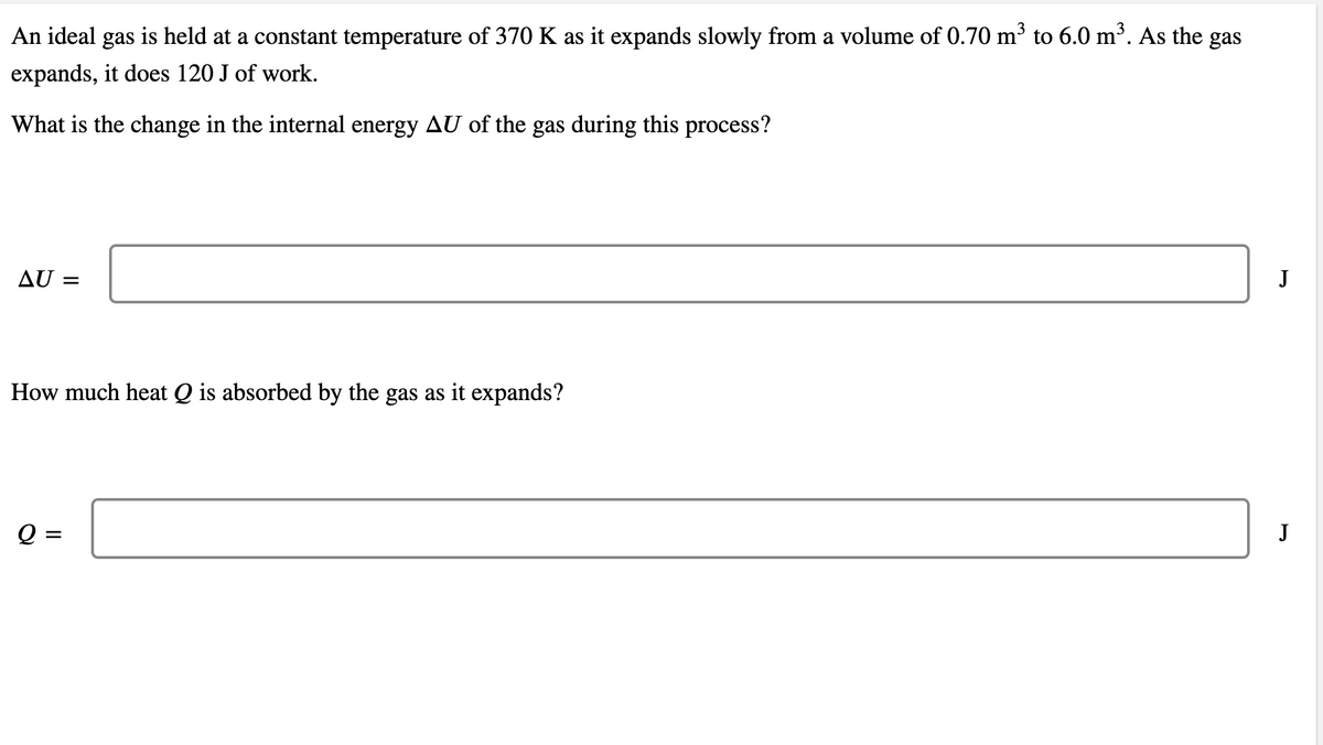 An ideal gas is held at a constant temperature of 370 K as it expands slowly from a volume of 0.70 m³ to 6.0 m³. As the gas
expands, it does 120 J of work.
What is the change in the internal energy AU of the gas during this process?
AU =
J
How much heat Q is absorbed by the gas as it expands?
Q =
J
