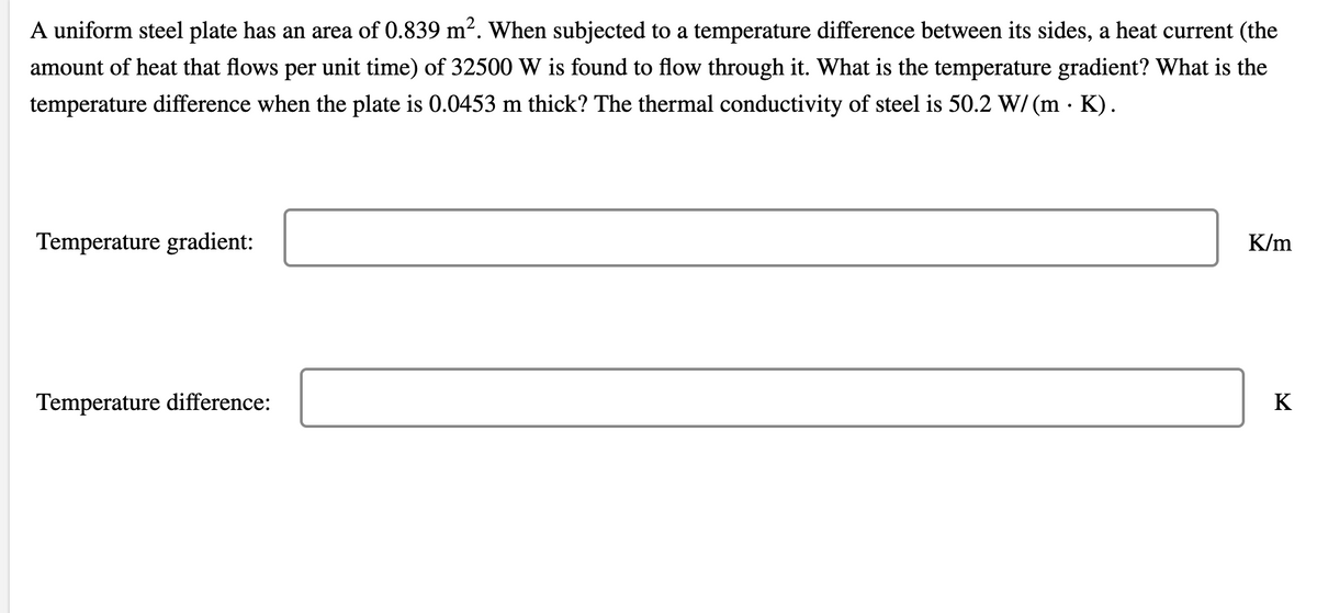 A uniform steel plate has an area of 0.839 m². When subjected to a temperature difference between its sides, a heat current (the
amount of heat that flows per unit time) of 32500 W is found to flow through it. What is the temperature gradient? What is the
temperature difference when the plate is 0.0453 m thick? The thermal conductivity of steel is 50.2 W/ (m · K).
Temperature gradient:
K/m
Temperature difference:
K
