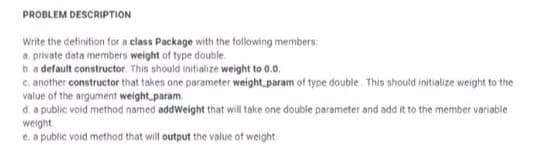 PROBLEM DESCRIPTION
Write the definition for a class Package with the following members:
a private data members weight of type double.
b. a default constructor. This should initialize weight to 0.0.
c. another constructor that takes one parameter weight param of type double. This should initialize weight to the
value of the argument weight_param
d. a public void method named addWeight that will take one double parameter and add it to the member variable
weight
e, a public void method that will output the value of weight