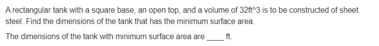 A rectangular tank with a square base, an open top, and a volume of 32ft^3 is to be constructed of sheet
steel. Find the dimensions of the tank that has the minimum surface area.
The dimensions of the tank with minimum surface area are
ft.
