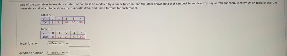 One of the two tables below shows data that can best be modeled by a linear function, and the other shows data that can best be modeled by a quadratic function. Identify which table shows the
linear data and which table shows the quadratic data, and find a formula for each model.
Table A
1
4
f(x)
8
21
40
65
96
Table B
1
2
3
4
g(x)
8.
21
34
47
60
linear function
---Select--- v
quadratic function
---Select--- v
3.
II
