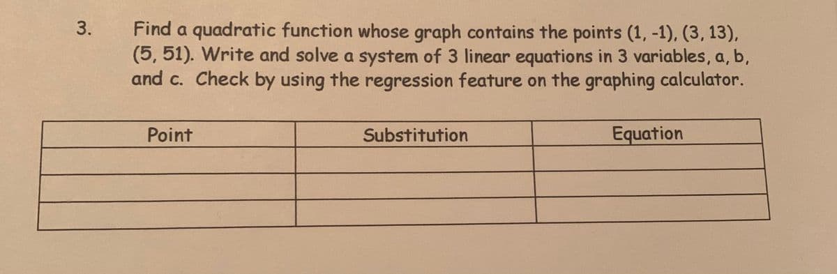 3.
Find a quadratic function whose graph contains the points (1, -1), (3, 13),
(5, 51). Write and solve a system of 3 linear equations in 3 variables, a, b,
and c. Check by using the regression feature on the graphing calculator.
Point
Substitution
Equation
