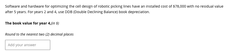 Software and hardware for optimizing the cell design of robotic picking lines have an installed cost of $78,000 with no residual value
after 5 years. For years 2 and 4, use DDB (Double Declining Balance) book depreciation.
The book value for year 4,(in $)
Round to the nearest two (2) decimal places
Add your answer