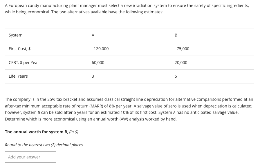 A European candy manufacturing plant manager must select a new irradiation system to ensure the safety of specific ingredients,
while being economical. The two alternatives available have the following estimates:
System
First Cost, $
CFBT, $ per Year
Life, Years
A
Add your answer
-120,000
60,000
3
B
-75,000
20,000
5
The company is in the 35% tax bracket and assumes classical straight line depreciation for alternative comparisons performed at an
after-tax minimum acceptable rate of return (MARR) of 8% per year. A salvage value of zero is used when depreciation is calculated;
however, system B can be sold after 5 years for an estimated 10% of its first cost. System A has no anticipated salvage value.
Determine which is more economical using an annual worth (AW) analysis worked by hand.
The annual worth for system B, (in $)
Round to the nearest two (2) decimal places