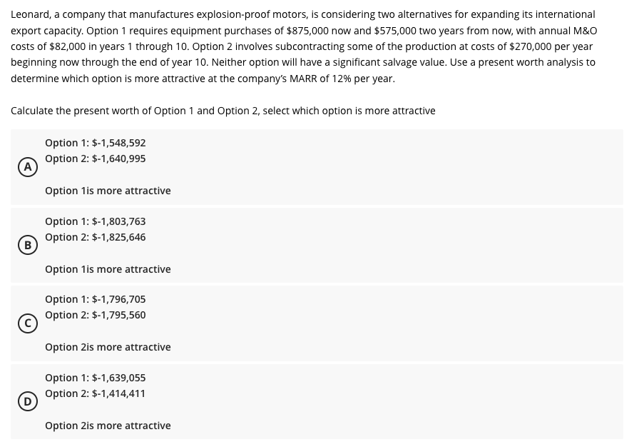 Leonard, a company that manufactures explosion-proof motors, is considering two alternatives for expanding its international
export capacity. Option 1 requires equipment purchases of $875,000 now and $575,000 two years from now, with annual M&O
costs of $82,000 in years 1 through 10. Option 2 involves subcontracting some of the production at costs of $270,000 per year
beginning now through the end of year 10. Neither option will have a significant salvage value. Use a present worth analysis to
determine which option is more attractive at the company's MARR of 12% per year.
Calculate the present worth of Option 1 and Option 2, select which option is more attractive
A
B
Option 1: $-1,548,592
Option 2: $-1,640,995
Option 1is more attractive
Option 1: $-1,803,763
Option 2: $-1,825,646
Option 1is more attractive
Option 1: $-1,796,705
Option 2: $-1,795,560
Option 2is more attractive
Option 1: $-1,639,055
Option 2: $-1,414,411
Option 2is more attractive