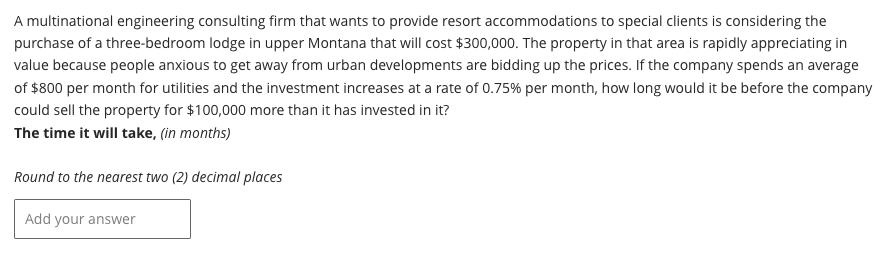A multinational engineering consulting firm that wants to provide resort accommodations to special clients is considering the
purchase of a three-bedroom lodge in upper Montana that will cost $300,000. The property in that area is rapidly appreciating in
value because people anxious to get away from urban developments are bidding up the prices. If the company spends an average
of $800 per month for utilities and the investment increases at a rate of 0.75% per month, how long would it be before the company
could sell the property for $100,000 more than it has invested in it?
The time it will take, (in months)
Round to the nearest two (2) decimal places
Add your answer