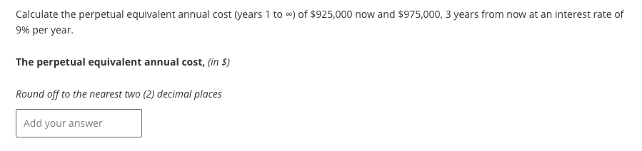 Calculate the perpetual equivalent annual cost (years 1 to ∞) of $925,000 now and $975,000, 3 years from now at an interest rate of
9% per year.
The perpetual equivalent annual cost, (in $)
Round off to the nearest two (2) decimal places
Add your answer