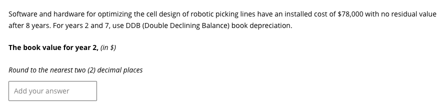 Software and hardware for optimizing the cell design of robotic picking lines have an installed cost of $78,000 with no residual value
after 8 years. For years 2 and 7, use DDB (Double Declining Balance) book depreciation.
The book value for year 2, (in $)
Round to the nearest two (2) decimal places
Add your answer