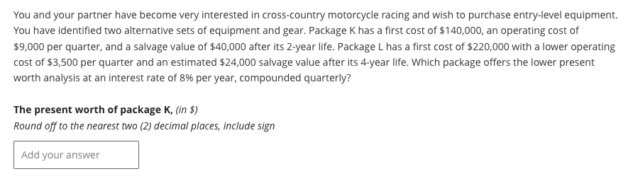 You and your partner have become very interested in cross-country motorcycle racing and wish to purchase entry-level equipment.
You have identified two alternative sets of equipment and gear. Package K has a first cost of $140,000, an operating cost of
$9,000 per quarter, and a salvage value of $40,000 after its 2-year life. Package L has a first cost of $220,000 with a lower operating
cost of $3,500 per quarter and an estimated $24,000 salvage value after its 4-year life. Which package offers the lower present
worth analysis at an interest rate of 8% per year, compounded quarterly?
The present worth of package K, (in $)
Round off to the nearest two (2) decimal places, include sign
Add your answer