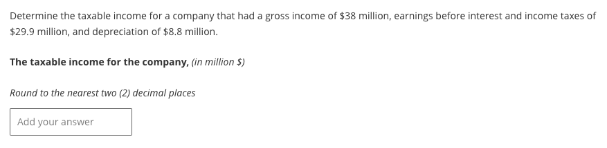 Determine the taxable income for a company that had a gross income of $38 million, earnings before interest and income taxes of
$29.9 million, and depreciation of $8.8 million.
The taxable income for the company, (in million $)
Round to the nearest two (2) decimal places
Add your answer