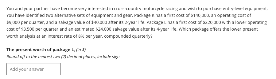 You and your partner have become very interested in cross-country motorcycle racing and wish to purchase entry-level equipment.
You have identified two alternative sets of equipment and gear. Package K has a first cost of $140,000, an operating cost of
$9,000 per quarter, and a salvage value of $40,000 after its 2-year life. Package L has a first cost of $220,000 with a lower operating
cost of $3,500 per quarter and an estimated $24,000 salvage value after its 4-year life. Which package offers the lower present
worth analysis at an interest rate of 8% per year, compounded quarterly?
The present worth of package L, (in $)
Round off to the nearest two (2) decimal places, include sign
Add your answer
