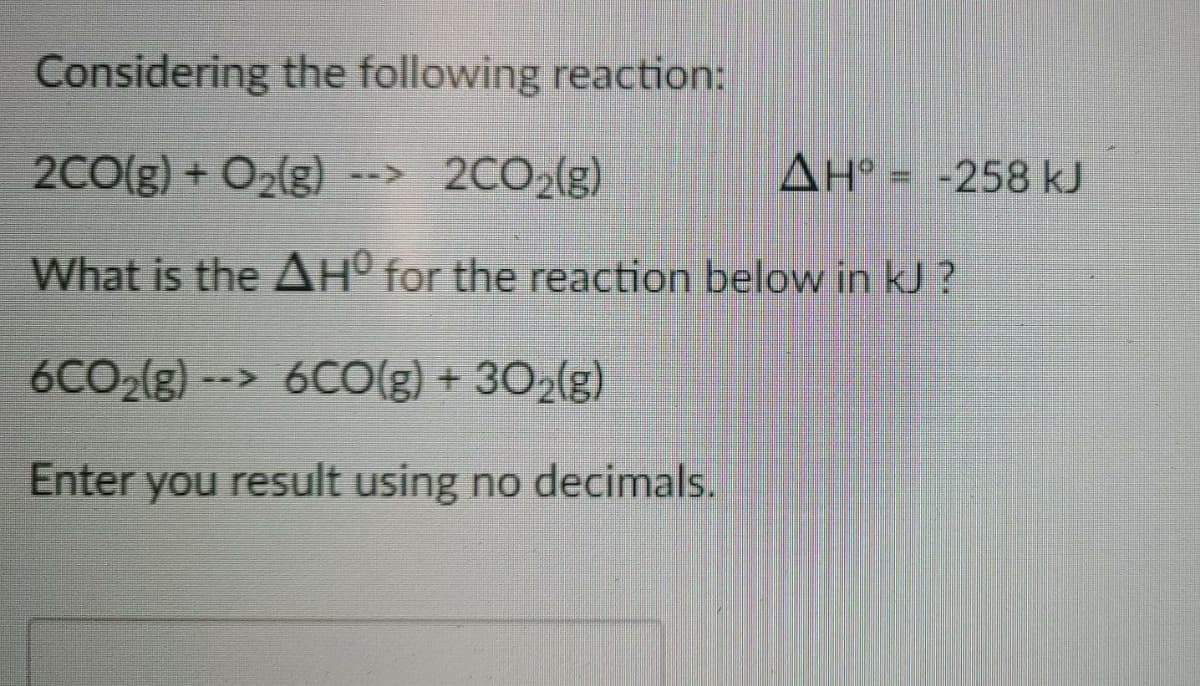 Considering the following reaction:
2C0(g) + O2(g)
--> 2CO2(g)
AH° = -258 kJ
What is the AH° for the reaction below in kJ ?
6CO2(g) --> 6CO(g) + 302(g)
Enter you result using no decimals.
