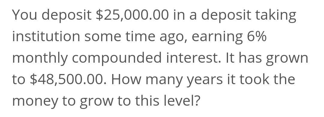 You deposit $25,000.00 in a deposit taking
institution some time ago, earning 6%
monthly compounded interest. It has grown
to $48,500.00. How many years it took the
money to grow to this level?
