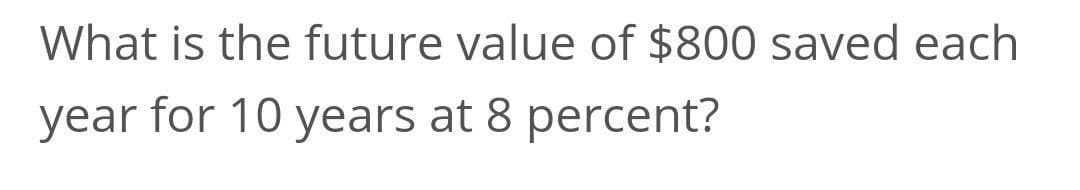 What is the future value of $800 saved each
year for 10 years at 8 percent?
