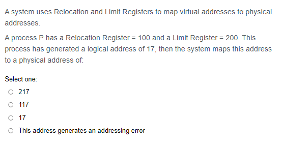 A system uses Relocation and Limit Registers to map virtual addresses to physical
addresses.
A process P has a Relocation Register = 100 and a Limit Register = 200. This
process has generated a logical address of 17, then the system maps this address
to a physical address of:
Select one:
O 217
O 117
O 17
O This address generates an addressing error
