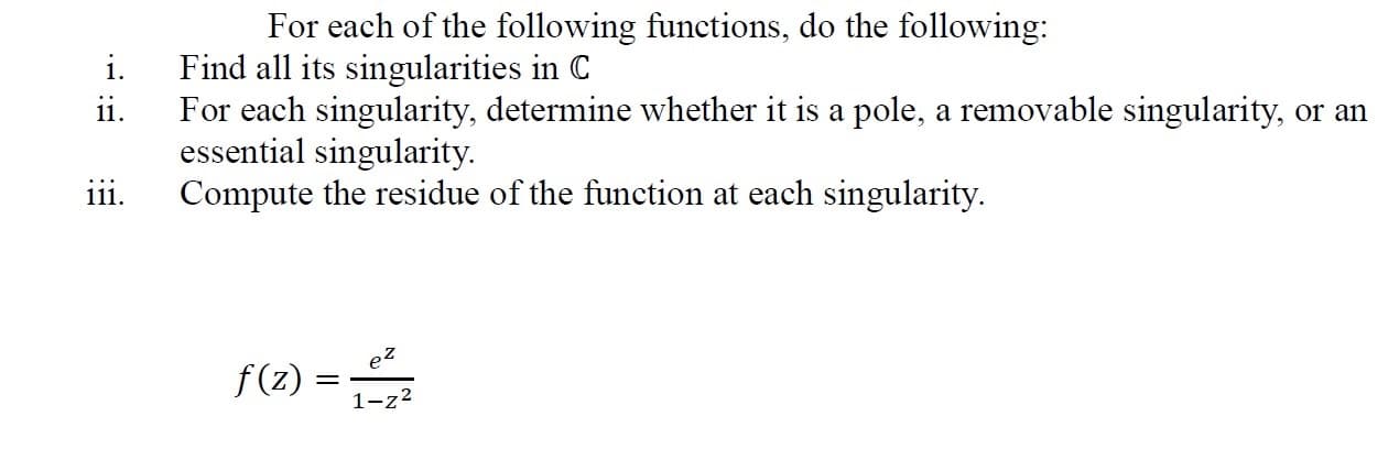 For each of the following functions, do the following:
Find all its singularities in C
For each singularity, determine whether it is a pole, a removable singularity, or an
essential singularity.
Compute the residue of the function at each singularity.
f(2) =
e2
f(z):
1-z2
