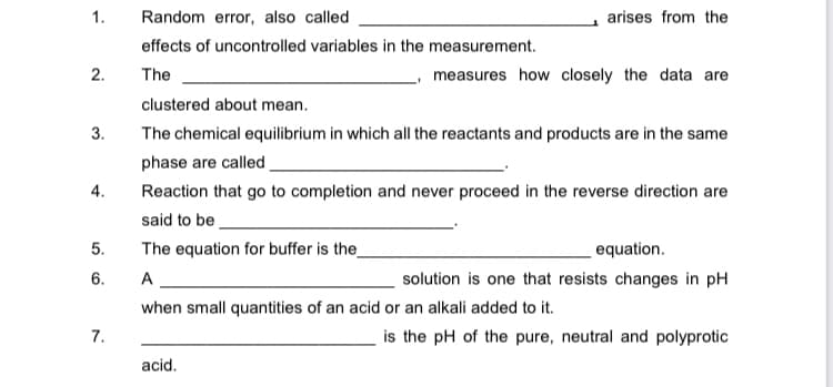 1.
Random error, also called
arises from the
effects of uncontrolled variables in the measurement.
2.
The
measures how closely the data are
clustered about mean.
3.
The chemical equilibrium in which all the reactants and products are in the same
phase are called.
4.
Reaction that go to completion and never proceed in the reverse direction are
said to be
5.
The equation for buffer is the_
equation.
6.
A
solution is one that resists changes in pH
when small quantities of an acid or an alkali added to it.
7.
is the pH of the pure, neutral and polyprotic
acid.
