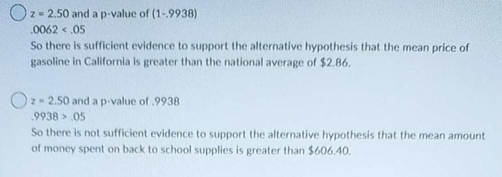Oz= 2.50 and a p-value of (1-.9938)
.0062 < 05
So there is sufficient evidence to support the alternative hypothesis that the mean price of
gasoline in California is greater than the national average of $2.86.
Oz- 2.50 and a p-value of.9938
.9938 05
So there is not sufficient evidence to support the alternative hypothesis that the mean amount
of money spent on back to school supplies is greater than $606.40.
