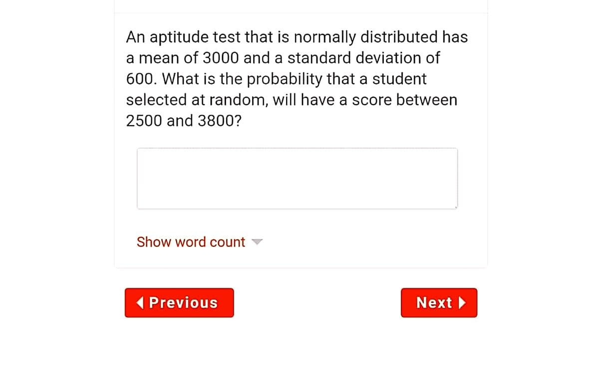 An aptitude test that is normally distributed has
a mean of 3000 and a standard deviation of
600. What is the probability that a student
selected at random, will have a score between
2500 and 3800?
Show word count -
( Previous
Next
