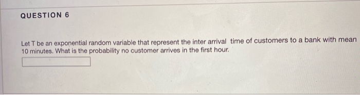 QUESTION 6
Let T be an exponential random variable that represent the inter arrival time of customers to a bank with mean
10 minutes. What is the probability no customer arrives in the first hour.
