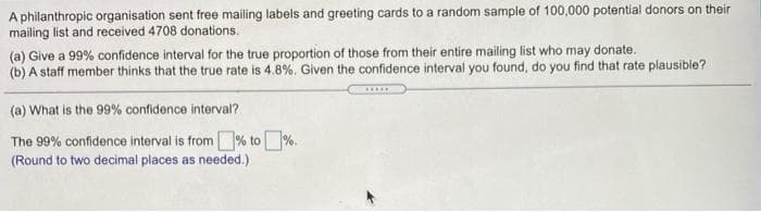 A philanthropic organisation sent free mailing labels and greeting cards to a random sample of 100,000 potential donors on their
mailing list and received 4708 donations.
(a) Give a 99% confidence interval for the true proportion of those from their entire mailing list who may donate.
(b) A staff member thinks that the true rate is 4.8%. Given the confidence interval you found, do you find that rate plausible?
(a) What is the 99% confidence interval?
The 99% confidence interval is from% to%.
(Round to two decimal places as needed.)
