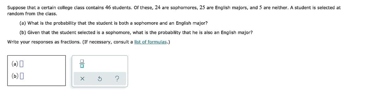 Suppose that a certain college class contains 46 students. Of these, 24 are sophomores, 25 are English majors, and 5 are neither. A student is selected at
random from the class.
(a) What is the probability that the student is both a sophomore and an English major?
(b) Given that the student selected is a sophomore, what is the probabitity that he is also an English major?
Write your responses as fractions. (If necessary, consult a list of formulas.)
(a) I
(b) I

