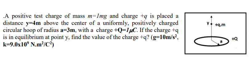 .A positive test charge of mass m=Img and charge +q is placed a
distance y=4m above the center of a uniformly, positively charged
circular hoop of radius a=3m, with a charge +Q=1µC. If the charge +q
is in equilibrium at point y, find the value of the charge +q? (g=10m/s²,
k=9.0x10º N.m²/C²)
y• +q,m
+Q
