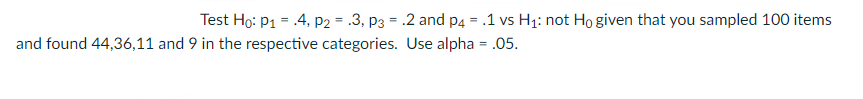 Test Ho: P1 = .4, P2 = .3, p3 = .2 and p4 = .1 vs H1: not Ho given that you sampled 100 items
and found 44,36,11 and 9 in the respective categories. Use alpha = .05.
