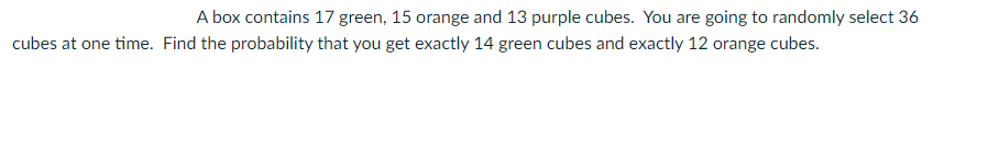 A box contains 17 green, 15 orange and 13 purple cubes. You are going to randomly select 36
cubes at one time. Find the probability that you get exactly 14 green cubes and exactly 12 orange cubes.
