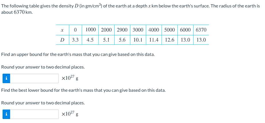 The following table gives the density D (in gm/cm3) of the earth at a depth x km below the earth's surface. The radius of the earth is
about 6370 km.
1000 2000 2900 3000 4000 5000 6000 6370
D
3.3
4.5
5.1
5.6
10.1
11.4 12.6
13.0 13.0
Find an upper bound for the earth's mass that you can give based on this data.
Round your answer to two decimal places.
x1027
Find the best lower bound for the earth's mass that you can give based on this data.
Round your answer to two decimal places.
i
x1027 g
