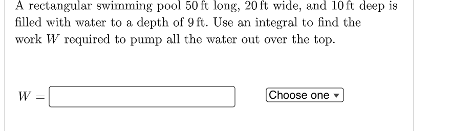 A rectangular swimming pool 50 ft long, 20 ft wide, and 10 ft deep is
filled with water to a depth of 9 ft. Use an integral to find the
work W required to pump all the water out over the top.
W
Choose one ▼
||
